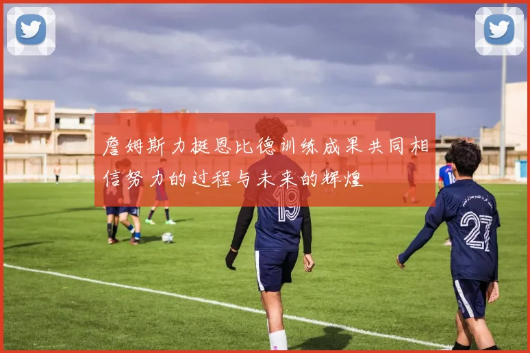 詹姆斯力挺恩比德训练成果共同相信努力的过程与未来的辉煌