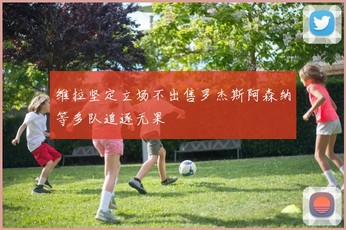 维拉坚定立场不出售罗杰斯阿森纳等多队追逐无果