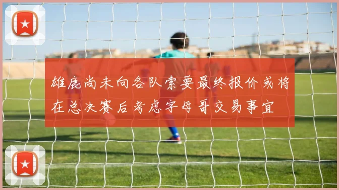雄鹿尚未向各队索要最终报价或将在总决赛后考虑字母哥交易事宜
