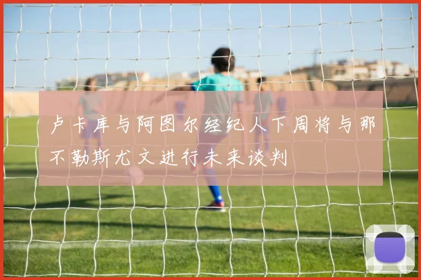 卢卡库与阿图尔经纪人下周将与那不勒斯尤文进行未来谈判