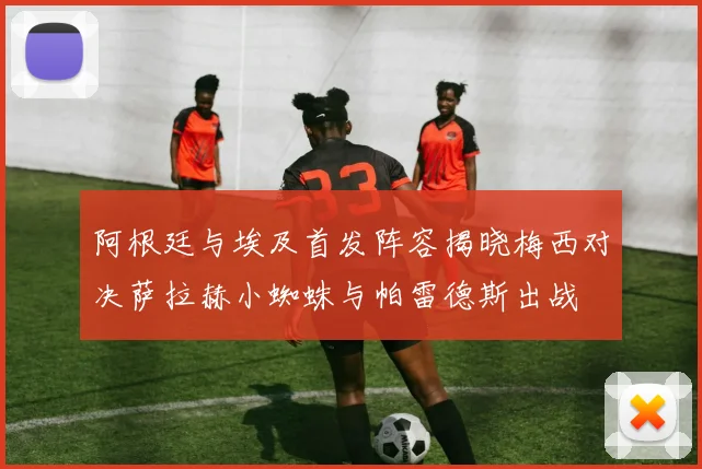 阿根廷与埃及首发阵容揭晓梅西对决萨拉赫小蜘蛛与帕雷德斯出战