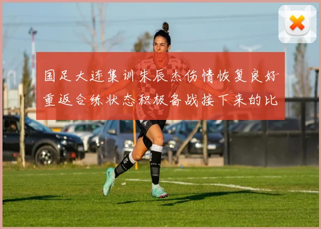国足大连集训朱辰杰伤情恢复良好重返合练状态积极备战接下来的比赛